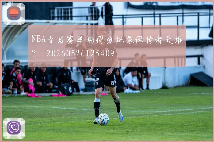 NBA季后赛单场得分纪录保持者是谁？_20260526125409
