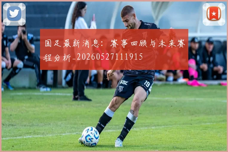 国足最新消息:赛事回顾与未来赛程分析_20260527111915